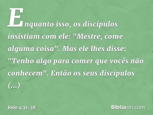 Enquanto isso, os discípulos insistiam com ele: "Mestre, come alguma coisa". Mas ele lhes disse: "Tenho algo para comer que vocês não conhecem". Então os seus d