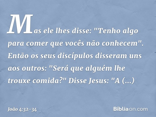 Mas ele lhes disse: "Tenho algo para comer que vocês não conhecem". Então os seus discípulos disseram uns aos outros: "Será que alguém lhe trouxe comida?" Disse