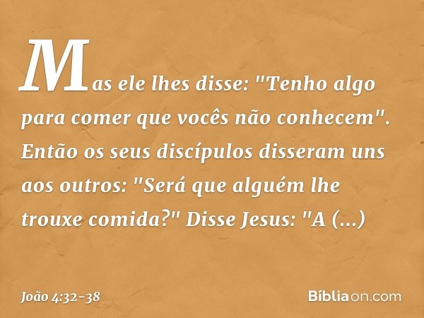 Mas ele lhes disse: "Tenho algo para comer que vocês não conhecem". Então os seus discípulos disseram uns aos outros: "Será que alguém lhe trouxe comida?" Disse