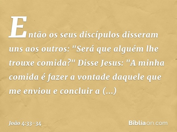 Então os seus discípulos disseram uns aos outros: "Será que alguém lhe trouxe comida?" Disse Jesus: "A minha comida é fazer a vontade daquele que me enviou e co