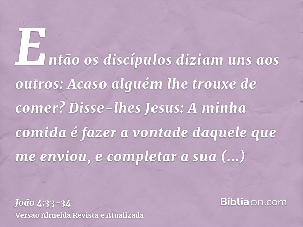 Então os discípulos diziam uns aos outros: Acaso alguém lhe trouxe de comer?Disse-lhes Jesus: A minha comida é fazer a vontade daquele que me enviou, e completa
