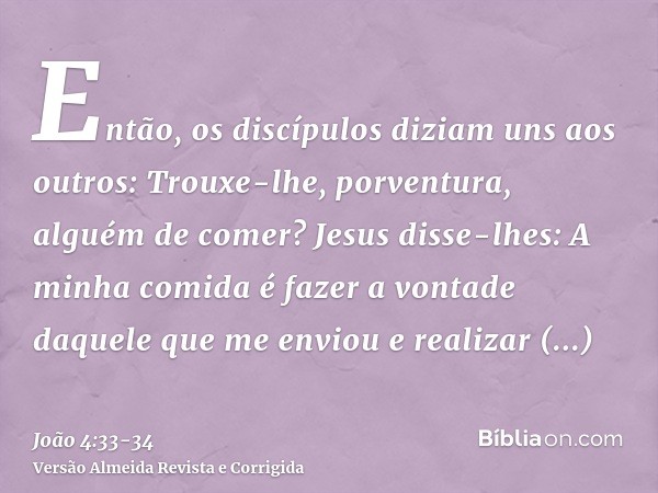 Então, os discípulos diziam uns aos outros: Trouxe-lhe, porventura, alguém de comer?Jesus disse-lhes: A minha comida é fazer a vontade daquele que me enviou e r