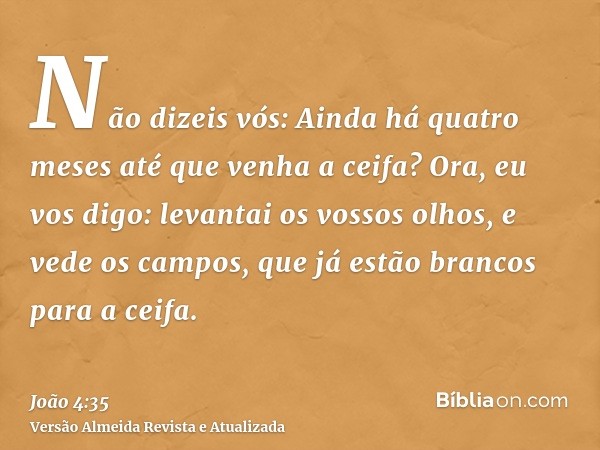 Não dizeis vós: Ainda há quatro meses até que venha a ceifa? Ora, eu vos digo: levantai os vossos olhos, e vede os campos, que já estão brancos para a ceifa.