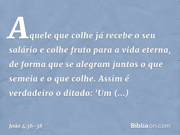 Aquele que colhe já recebe o seu salário e colhe fruto para a vida eterna, de forma que se alegram juntos o que semeia e o que colhe. Assim é verdadeiro o ditad