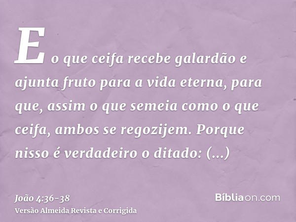 E o que ceifa recebe galardão e ajunta fruto para a vida eterna, para que, assim o que semeia como o que ceifa, ambos se regozijem.Porque nisso é verdadeiro o d