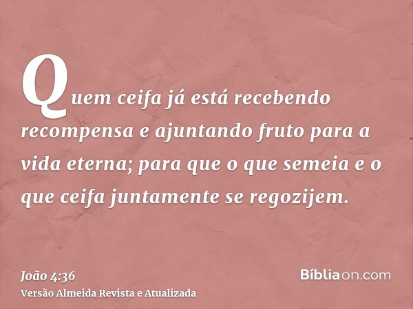 Quem ceifa já está recebendo recompensa e ajuntando fruto para a vida eterna; para que o que semeia e o que ceifa juntamente se regozijem.