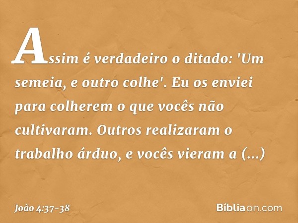 Assim é verdadeiro o ditado: 'Um semeia, e outro colhe'. Eu os enviei para colherem o que vocês não cultivaram. Outros realizaram o trabalho árduo, e vocês vier