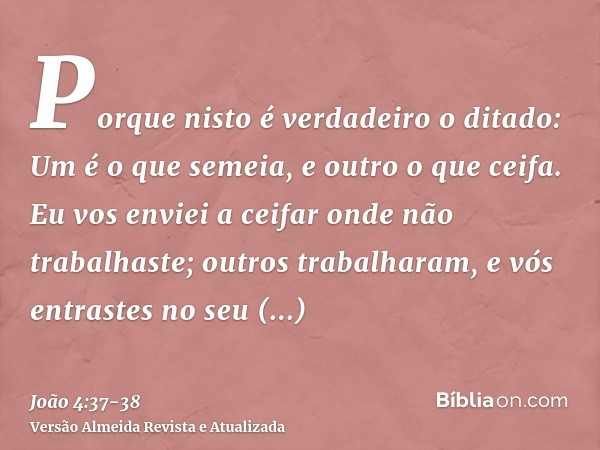 Porque nisto é verdadeiro o ditado: Um é o que semeia, e outro o que ceifa.Eu vos enviei a ceifar onde não trabalhaste; outros trabalharam, e vós entrastes no s