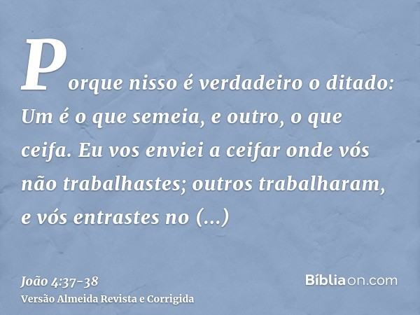 Porque nisso é verdadeiro o ditado: Um é o que semeia, e outro, o que ceifa.Eu vos enviei a ceifar onde vós não trabalhastes; outros trabalharam, e vós entraste