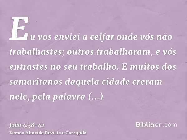 Eu vos enviei a ceifar onde vós não trabalhastes; outros trabalharam, e vós entrastes no seu trabalho.E muitos dos samaritanos daquela cidade creram nele, pela 