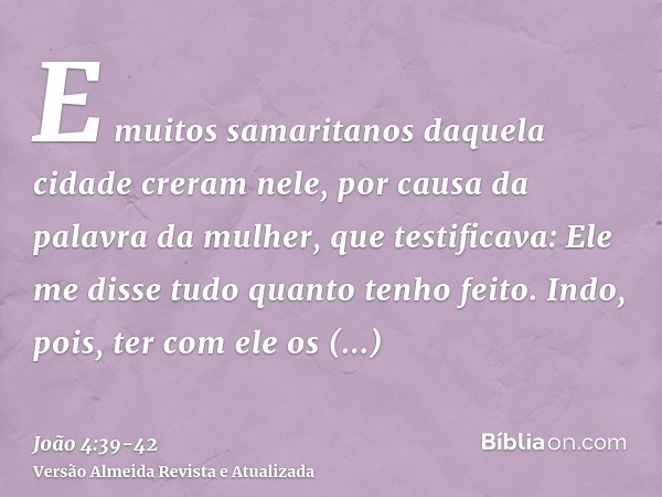 E muitos samaritanos daquela cidade creram nele, por causa da palavra da mulher, que testificava: Ele me disse tudo quanto tenho feito.Indo, pois, ter com ele o