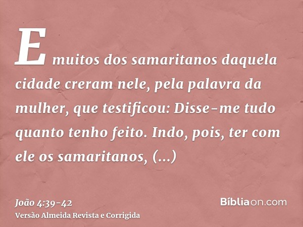 E muitos dos samaritanos daquela cidade creram nele, pela palavra da mulher, que testificou: Disse-me tudo quanto tenho feito.Indo, pois, ter com ele os samarit