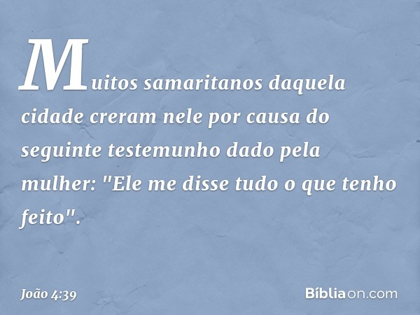 Muitos samaritanos daquela cidade creram nele por causa do seguinte testemunho dado pela mulher: "Ele me disse tudo o que tenho feito". -- João 4:39