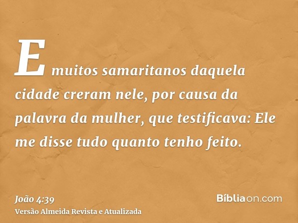 E muitos samaritanos daquela cidade creram nele, por causa da palavra da mulher, que testificava: Ele me disse tudo quanto tenho feito.