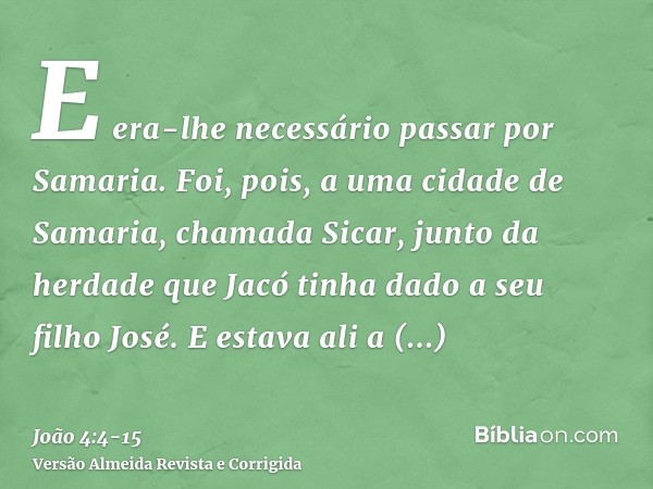 E era-lhe necessário passar por Samaria.Foi, pois, a uma cidade de Samaria, chamada Sicar, junto da herdade que Jacó tinha dado a seu filho José.E estava ali a 