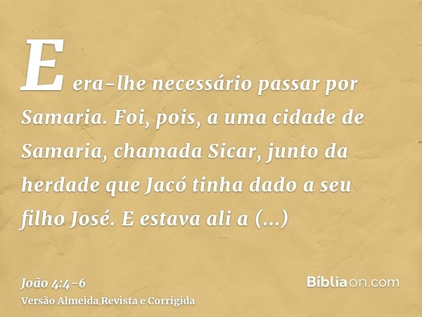 E era-lhe necessário passar por Samaria.Foi, pois, a uma cidade de Samaria, chamada Sicar, junto da herdade que Jacó tinha dado a seu filho José.E estava ali a 