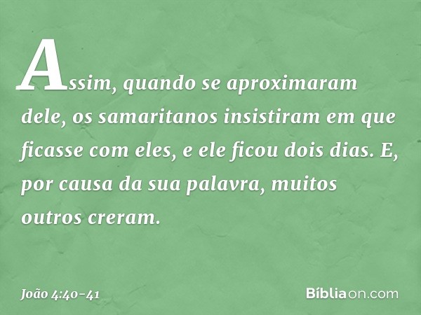 Assim, quando se aproximaram dele, os samaritanos insistiram em que ficasse com eles, e ele ficou dois dias. E, por causa da sua palavra, muitos outros creram. 