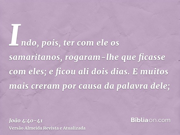 Indo, pois, ter com ele os samaritanos, rogaram-lhe que ficasse com eles; e ficou ali dois dias.E muitos mais creram por causa da palavra dele;
