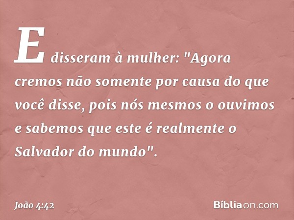 E disseram à mulher: "Agora cremos não somente por causa do que você disse, pois nós mesmos o ouvimos e sabemos que este é realmente o Salvador do mundo". -- Jo