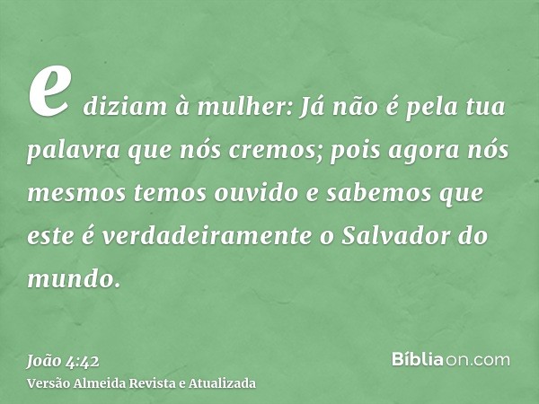 e diziam à mulher: Já não é pela tua palavra que nós cremos; pois agora nós mesmos temos ouvido e sabemos que este é verdadeiramente o Salvador do mundo.