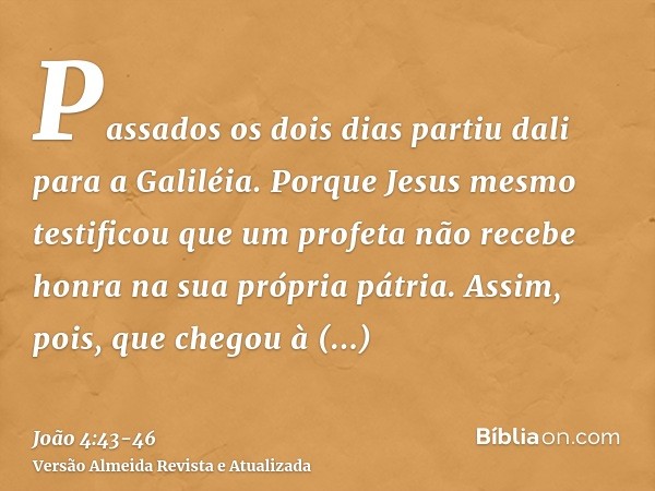 Passados os dois dias partiu dali para a Galiléia.Porque Jesus mesmo testificou que um profeta não recebe honra na sua própria pátria.Assim, pois, que chegou à 