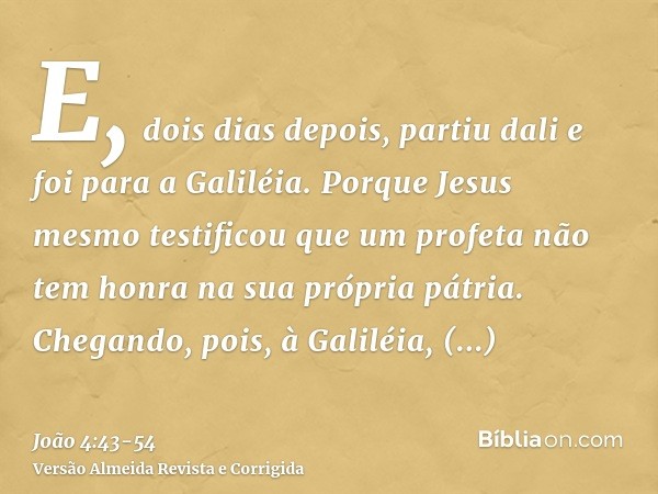 E, dois dias depois, partiu dali e foi para a Galiléia.Porque Jesus mesmo testificou que um profeta não tem honra na sua própria pátria.Chegando, pois, à Galilé