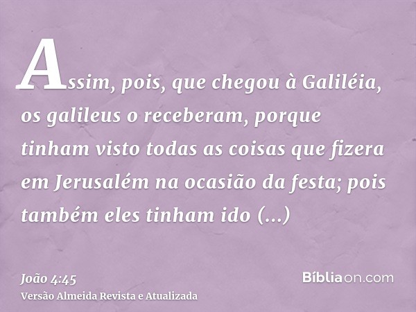 Assim, pois, que chegou à Galiléia, os galileus o receberam, porque tinham visto todas as coisas que fizera em Jerusalém na ocasião da festa; pois também eles t