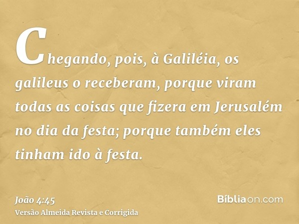 Chegando, pois, à Galiléia, os galileus o receberam, porque viram todas as coisas que fizera em Jerusalém no dia da festa; porque também eles tinham ido à festa