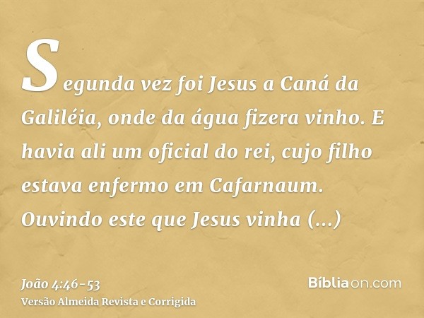 Segunda vez foi Jesus a Caná da Galiléia, onde da água fizera vinho. E havia ali um oficial do rei, cujo filho estava enfermo em Cafarnaum.Ouvindo este que Jesu