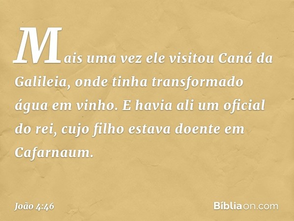 Mais uma vez ele visitou Caná da Galileia, onde tinha transformado água em vinho. E havia ali um oficial do rei, cujo filho estava doente em Cafarnaum. -- João 