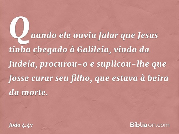 Quando ele ouviu falar que Jesus tinha chegado à Galileia, vindo da Judeia, procurou-o e suplicou-lhe que fosse curar seu filho, que estava à beira da morte. --