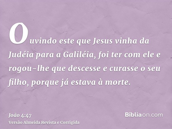 Ouvindo este que Jesus vinha da Judéia para a Galiléia, foi ter com ele e rogou-lhe que descesse e curasse o seu filho, porque já estava à morte.
