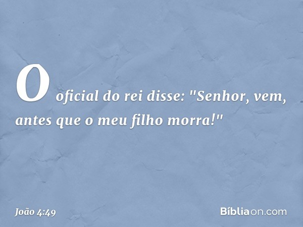 O oficial do rei disse: "Senhor, vem, antes que o meu filho morra!" -- João 4:49