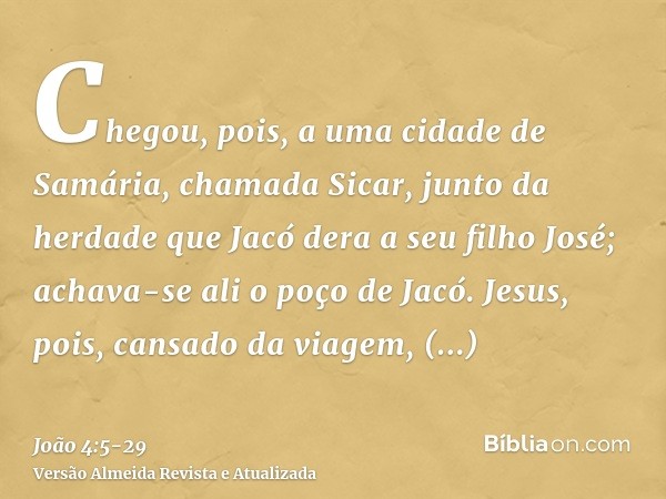 Chegou, pois, a uma cidade de Samária, chamada Sicar, junto da herdade que Jacó dera a seu filho José;achava-se ali o poço de Jacó. Jesus, pois, cansado da viag
