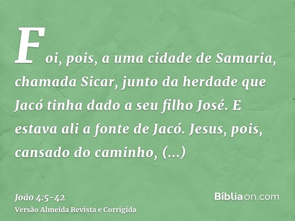 Foi, pois, a uma cidade de Samaria, chamada Sicar, junto da herdade que Jacó tinha dado a seu filho José.E estava ali a fonte de Jacó. Jesus, pois, cansado do c