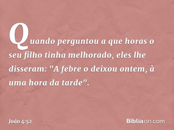 Quando perguntou a que horas o seu filho tinha melhorado, eles lhe disseram: "A febre o deixou ontem, à uma hora da tarde". -- João 4:52