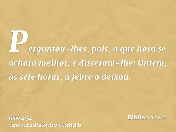 Perguntou-lhes, pois, a que hora se achara melhor; e disseram-lhe: Ontem, às sete horas, a febre o deixou.