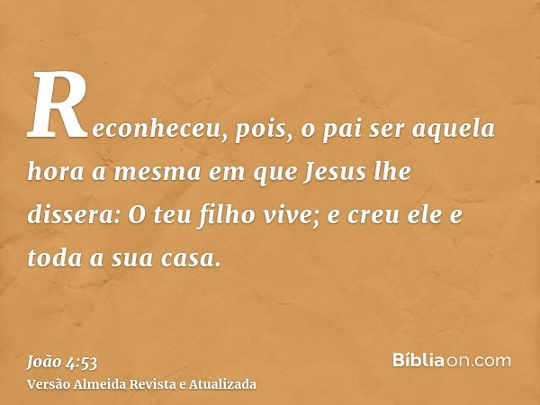 Reconheceu, pois, o pai ser aquela hora a mesma em que Jesus lhe dissera: O teu filho vive; e creu ele e toda a sua casa.