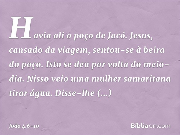 Havia ali o poço de Jacó. Jesus, cansado da viagem, sentou-se à beira do poço. Isto se deu por volta do meio-dia. Nisso veio uma mulher samaritana tirar água. D