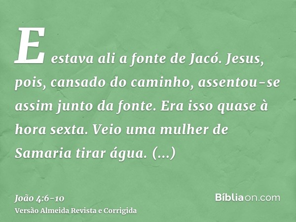 E estava ali a fonte de Jacó. Jesus, pois, cansado do caminho, assentou-se assim junto da fonte. Era isso quase à hora sexta.Veio uma mulher de Samaria tirar ág