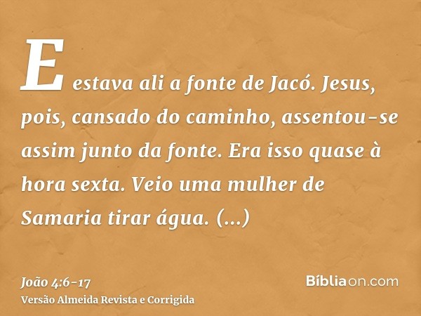 E estava ali a fonte de Jacó. Jesus, pois, cansado do caminho, assentou-se assim junto da fonte. Era isso quase à hora sexta.Veio uma mulher de Samaria tirar ág
