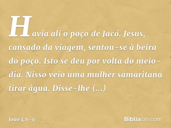 Havia ali o poço de Jacó. Jesus, cansado da viagem, sentou-se à beira do poço. Isto se deu por volta do meio-dia. Nisso veio uma mulher samaritana tirar água. D