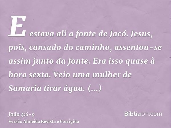 E estava ali a fonte de Jacó. Jesus, pois, cansado do caminho, assentou-se assim junto da fonte. Era isso quase à hora sexta.Veio uma mulher de Samaria tirar ág