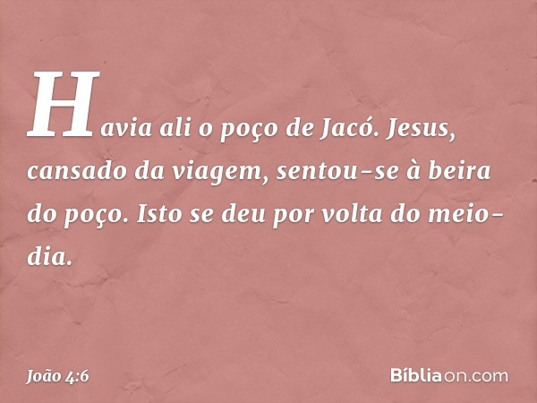 Havia ali o poço de Jacó. Jesus, cansado da viagem, sentou-se à beira do poço. Isto se deu por volta do meio-dia. -- João 4:6