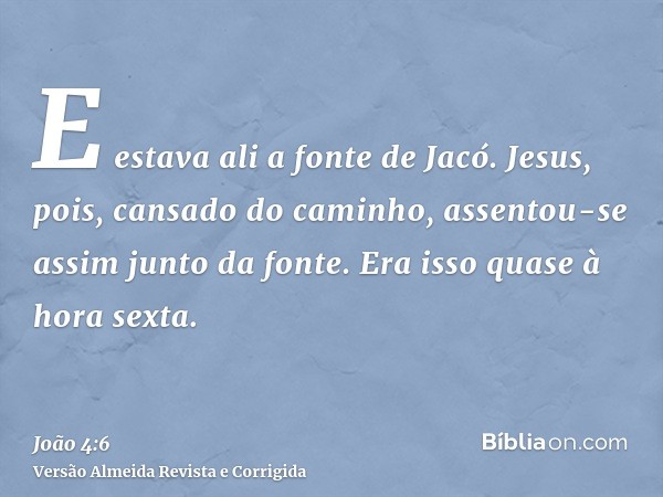 E estava ali a fonte de Jacó. Jesus, pois, cansado do caminho, assentou-se assim junto da fonte. Era isso quase à hora sexta.