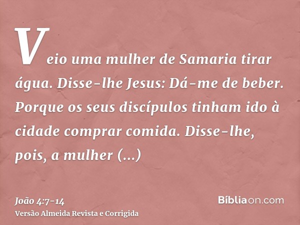 Veio uma mulher de Samaria tirar água. Disse-lhe Jesus: Dá-me de beber.Porque os seus discípulos tinham ido à cidade comprar comida.Disse-lhe, pois, a mulher sa