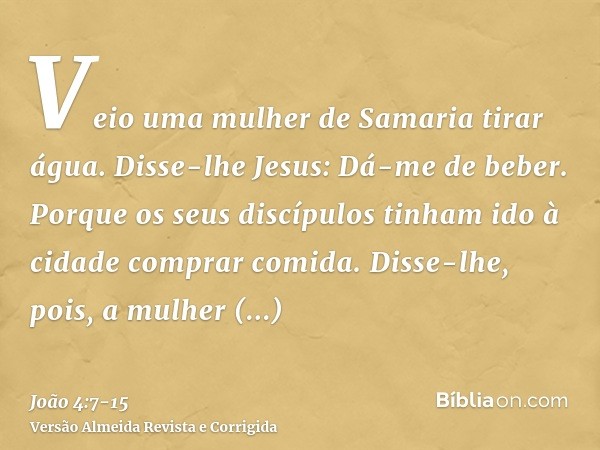 Veio uma mulher de Samaria tirar água. Disse-lhe Jesus: Dá-me de beber.Porque os seus discípulos tinham ido à cidade comprar comida.Disse-lhe, pois, a mulher sa