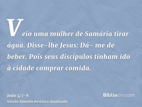 Veio uma mulher de Samária tirar água. Disse-lhe Jesus: Dá- me de beber.Pois seus discípulos tinham ido à cidade comprar comida.