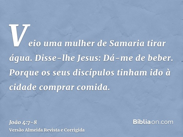 Veio uma mulher de Samaria tirar água. Disse-lhe Jesus: Dá-me de beber.Porque os seus discípulos tinham ido à cidade comprar comida.
