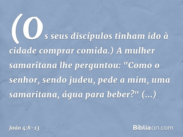 (Os seus discípulos tinham ido à cidade comprar comida.) A mulher samaritana lhe perguntou: "Como o senhor, sendo judeu, pede a mim, uma samaritana, água para b